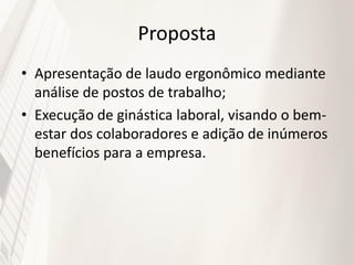 Proposta
• Apresentação de laudo ergonômico mediante
  análise de postos de trabalho;
• Execução de ginástica laboral, visando o bem-
  estar dos colaboradores e adição de inúmeros
  benefícios para a empresa.
 