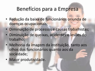 Benefícios para a Empresa
• Redução da baixa de funcionários oriunda de
  doenças ocupacionais;
• Diminuição de processos e causas trabalhistas;
• Diminuição de queixas, acidentes e lesões do
  trabalho;
• Melhoria da imagem da instituição, tanto aos
  olhos dos funcionários quanto aos da
  sociedade;
• Maior produtividade.
 