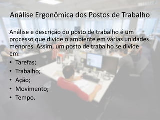 Análise Ergonômica dos Postos de Trabalho

Análise e descrição do posto de trabalho é um
processo que divide o ambiente em várias unidades
menores. Assim, um posto de trabalho se divide
em:
• Tarefas;
• Trabalho;
• Ação;
• Movimento;
• Tempo.
 