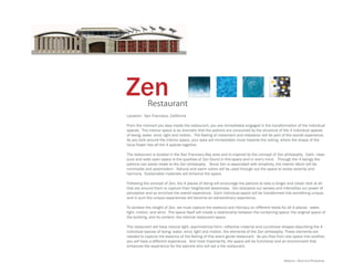 Zen         Restaurant
Location: San Francisco, California

From the moment you step inside the restaurant, you are immediately engaged in the transformation of the individual
spaces. The interior space is so dramatic that the patrons are consumed by the structure of the 4 individual spaces
of being: water, wind, light and motion. The feeling of movement and relaxation will be part of the overall experience.
As you look around the interior space, your eyes will immediately move towards the ceiling, where the shape of the
lotus flower ties all the 4 spaces together.

The restaurant is located in the San Francisco Bay area and is inspired by the concept of Zen philosophy. Calm, clear,
pure and wide open space is the qualities of Zen found in this space and in one’s mind. Through the 4 beings the
patrons can easily relate to the Zen philosophy. Since Zen is associated with simplicity, the interior décor will be
minimalist and postmodern. Natural and warm colors will be used through out the space to evoke serenity and
harmony. Sustainable materials will enhance the space.

Following the concept of Zen, the 4 places of being will encourage the patrons to take a longer and closer look at all
that are around them to capture their heightened awareness. Zen sharpens our senses and intensifies our power of
perception and so enriches the overall experience. Each individual space will be transformed into something unique,
and in sum the unique experiences will become an extraordinary experience.

To achieve the insight of Zen, we must capture the essence and intimacy on different levels for all 4 places: water,
light, motion, and wind. The space itself will create a relationship between the containing space: the original space of
the building, and its content: the internal restaurant space.

The restaurant will have natural light, asymmetrical form, reflective material and curvilinear shapes describing the 4
individual spaces of being: water, wind, light and motion, the elements of the Zen philosophy. These elements are
needed to capture the essence of the feeling of this avant garde restaurant. As you flow from one space into another,
you will have a different experience. And most importantly, the space will be functional and an environment that
enhances the experience for the patrons who will eat a the restaurant.


                                                                                               Medium: Revit and Photoshop
 