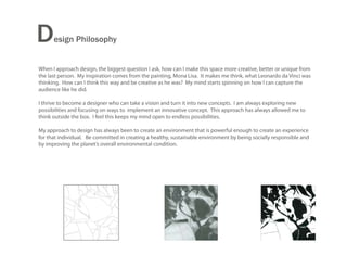 D     esign Philosophy


When I approach design, the biggest question I ask, how can I make this space more creative, better or unique from
the last person. My inspiration comes from the painting, Mona Lisa. It makes me think, what Leonardo da Vinci was
thinking. How can I think this way and be creative as he was? My mind starts spinning on how I can capture the
audience like he did.

I thrive to become a designer who can take a vision and turn it into new concepts. I am always exploring new
possibilities and focusing on ways to implement an innovative concept. This approach has always allowed me to
think outside the box. I feel this keeps my mind open to endless possibilities.

My approach to design has always been to create an environment that is powerful enough to create an experience
for that individual. Be committed in creating a healthy, sustainable environment by being socially responsible and
by improving the planet’s overall environmental condition.
 