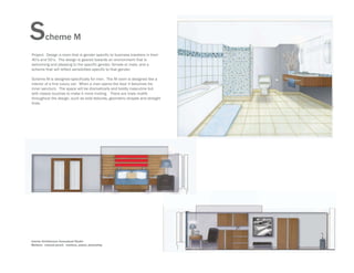 S        cheme M
Project: Design a room that is gender specific to business travelers in their
40’s and 50’s. The design is geared towards an environment that is
welcoming and pleasing to the specific gender, female or male, and a
scheme that will reflect sensibilites specific to that gender.

Scheme M is designed specifically for men. The M room is designed like a
interior of a fine luxury car: When a man opens the door it becomes his
inner sanctum. The space will be dramatically and boldly masculine but
with classic touches to make it more inviting. There are male motifs
throughout the design, such as bold textures, geometric shapes and straight
lines.




Interior Architecture Conceptual Studio
Medium: colored pencil, markers, pastel, photoshop
 