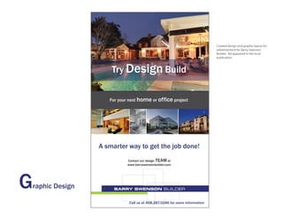 Created design and graphic layout for
                                                                               advertisement for Barry Swenson
                                                                               Builder. Ad appeared in the local
                                                                               publication



                        Try Design Build

                       For your next home or office project




                    A smarter way to get the job done!
                               Contact our design TEAM at
                               www.barryswensonbuilder.com




G   raphic Design

                                Call us at 408.287.0246 for more information
 