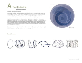 A             New Beginning
                      Homeless Shelter
Location: San Francisco, California

Concept: My design for a homeless shelter is derived from a fetus in a womb. Like the womb, the
shelter will give homeless people a place where they can feel safe, where they can grow mentally
and physically, and a place where they have a sense of stability. Overall, it will provide an
environment where they can achieve a sense of balance and a sense of belonging.

There are several elements of the womb that will be represented in the design of the shelter. For
example, the uterus has a very thick layer, providing a strongbox for the fetus. The structure will be
made from polycarbonate which is very strong and will insulate the shelter's walls and ceiling. The
fetus is cushioned and has a sense of balance in the womb. Balance will be created through using
elements which are similar in shape but hierarchically graded in size leading to a sense of harmony
through rhythm and repetition.

Overall, this shelter is designed to be disassembled or relocated if needed. But most importantly it
                                                                                                         Medium: Acrylic
will provide stability, security and growth for the homeless person.




Design Process




                                                                                                         Medium: Revit and Photoshop
 