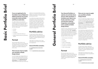 BasicPortfolioBrief
If you are applying for the
Foundation Course (Diploma in
Digital Creativity) you’ll need
to provide a basic portfolio
and fill out a task sheet.
For a Basic Portfolio, we’ll be looking for
creativity and obvious passion for the creative
arts. We suggest you put together 6 — 10
pieces of work that you enjoy doing using your
favourite medium. Here are some examples of
work you could include:
•	 Drawings
•	 Painting
•	 Photography
•	 Concepts and ideas that interest you
•	 Digitally rendered artworks (e.g Photoshop):
optional
Format
We only accept digital versions of your
portfolio (that is, versions of your portfolio that
are submitted online) so you’ll need to scan or
photograph your traditional pieces and create
a digital or online portfolio complete with
all your works.
There are two ways to supply
your portfolio to Media
Design School:
If you don’t already have a digital portfolio, you
can use an online portfolio platform and send
us a link to your public profile. We recommend
signing up to Frontier wearethefrontier.com/
account/login as it is affiliated with Media
Design School and is easiest way to submit your
05
works to us. You can also embed any moving
graphics from YouTube into your Frontier online
portfolio so everything is in one place. It doesn’t
get any easier than that!
If you already have a digital portfolio that you
have saved as a PDF or Word document, you
can submit your portfolio this way. Ensure
that you include a cover page and number
your pages in order to make it easier for our
Admissions team. Save your PDF in screen
resolution (as opposed to high resolution).
You can then send us a copy of you PDF by
submitting it electronically via Dropbox or by
sharing in on Google Drive.
Portfolio advice
For each artwork, include a caption that
explains the artwork’s title; the purpose of the
piece; the date it was completed; and the type
of medium or computer programmes used to
create the artwork;
Clearly label your portfolio with your name,
email address, phone number and qualification
you are applying for.
General Portfolio examples:
PDF: mediadesignschool.com/portfolio-
example/
Frontier: wearethefrontier.com/account/login
04
GeneralPortfolioBrief
Your General Portfolio is a
selection of work that shows
off your skills and talents. It
introduces your ideas to our
faculty and shows us that
you have the creativity,
imagination and ambition
to be a student at Media
Design School.
There are no strict rules about what you should
include in your General Portfolio. As a guide,
it should include a range of 12 — 20 pieces of
your best works that represent who you are as
a creative person. We recommend including a
range of mediums and styles. It is not imperative
you include digital artworks. Here are some
examples of work you could include:
•	 Pencil drawings and illustrations
•	 Painting
•	 Photography
•	 Graphic or Digital design
•	 3D models or visualisations
•	 Concept art and characters
•	 Video or moving images
Format
We only accept digital versions of your
portfolio (that is, versions of your portfolio that
are submitted online) so you’ll need to scan or
photograph your traditional pieces and create
a digital or online portfolio complete with
all your works.
There are two ways to supply
your portfolio to Media
Design School:
If you don’t already have a digital portfolio, you
can use an online portfolio platform and send
us a link to your public profile. We recommend
signing up to Frontier wearethefrontier.com/
account/login as it is affiliated with Media
Design School and is easiest way to submit your
works to us. You can also embed any moving
graphics from YouTube into your Frontier online
portfolio so everything is in one place. It doesn’t
get any easier than that!
If you already have a digital portfolio that you
have saved as a PDF or Word document, you
can submit your portfolio this way. Ensure
that you include a cover page and number
your pages in order to make it easier for our
Admissions team. Save your PDF in screen
resolution (as opposed to high resolution).
You can then send us a copy of you PDF by
submitting it electronically via Dropbox or by
sharing in on Google Drive.
Portfolio advice
For each artwork, include a caption that
explains the artwork’s title; the purpose of the
piece; the date it was completed; and the type
of medium or computer programmes used to
create the artwork;
Clearly label your portfolio with your name,
email address, phone number and qualification
you are applying for.
General Portfolio examples:
PDF: mediadesignschool.com/portfolio-
example/
Frontier: wearethefrontier.com/account/login/
 