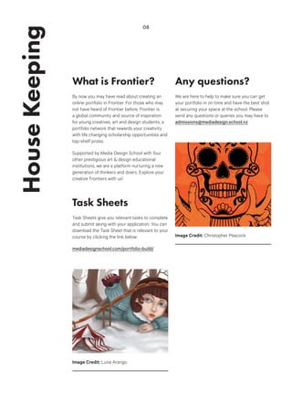 What is Frontier?
By now you may have read about creating an
online portfolio in Frontier. For those who may
not have heard of Frontier before, Frontier is
a global community and source of inspiration
for young creatives, art and design students; a
portfolio network that rewards your creativity
with life changing scholarship opportunities and
top-shelf prizes.
Supported by Media Design School with four
other prestigious art & design educational
institutions, we are a platform nurturing a new
generation of thinkers and doers. Explore your
creative Frontiers with us!
Task Sheets
Task Sheets give you relevant tasks to complete
and submit along with your application. You can
download the Task Sheet that is relevant to your
course by clicking the link below:
mediadesignschool.com/portfolio-build/
HouseKeeping 08
Any questions?
We are here to help to make sure you can get
your portfolio in on time and have the best shot
at securing your space at the school. Please
send any questions or queries you may have to
admissions@mediadesign.school.nz
Image Credit: Luna Arango
Image Credit: Christopher Peacock
 