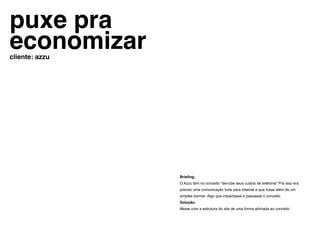 puxe pra
economizar
cliente: azzu




                Briefing:
                O Azzu tem no conceito “derrube seus custos de telefonia” Pra isso era
                preciso uma comunicação forte para internet e que fosse além de um
                simples banner. Algo que impactasse e passasse o conceito.
                Solução:
                Mexer com a estrutura do site de uma forma alinhada ao conceito.
 