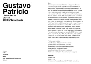 Gustavo
                                   Quem:
                                   Diretor de Arte e formado em Publicidade e Propaganda. Tenho no




Patrício
                                   currículo o curso de Direção de Arte Avançado 2 pela ESPM/SP de
                                   janeiro de 2009, estive presente no Photoshop Conference 2008 e em
                                   2009. Na cidade de Uberlândia passei pelas agências DIFERi, Fórmula
                                   P, Sic e atualmente como de criação na RedHouse Comunicação,
                                   onde conquistei no Portfolio: 1 menção honrosa no Festival Mundial de
Diretor de Arte                    Gramado (Estrelas - Circuito Oi de Cinema), 1 Case entre o 5 melhores

Criação                            da categoria promo no El Ojo (Torcida 31 - Oi), Anúncio finalista do ANJ

OFF/ON/Comunicação
                                   (Estrelas - Circuito Oi de Cinema), 2 Bronzes no voto popular da About
                                   2009 (Troque seu carro por um FIAT e Cajamanga), Melhor campanha no
                                   Prêmio Tubal Siqueira de 2009 categorias mercado e varejo (Aniversário
                                   Curinga) e campanha finalista no evento de 2008 com Ktaqui, Ouro
                                   no Prêmio Correio de Propaganda 2009 (Michale Jackson - Black or
                                   White?), Melhor Campanha - Prêmio Tubal Siqueira 2010 (Guia Sei -
                                   Novela Mexicana) e Grand Prix - Prêmio Tubal Siqueira 2010 (Guia Sei
                                   - Novela Mexicana). Já criei para as marcas: Oi, CTBC, Martins, Smart,
                                   Correio de Uberlândia, Algar Mídia, Grupo Maqnelson, Instituto Virtus,
                                   Curinga FIAT, FCC- Fundo Cristão para Crianças, CODAU, Cultura
                                   Inglesa, UNITRI, Azzu, Prefeitura de Patos de Minas dentre outros.


                                   Plataformas de trabalho:
                                   Adobe Photoshop CS5 (conhecimento avançado)
                                   Adobe Illustrator CS5 (conhecimento avançado)
                                   Adobe Indesing CS5 (conhecimento médio/avançado)
                                   Adobe Flash CS4 (conhecimento básico)
                                   Adobe DreamWeaver CS4 (conhecimento básico)
Youtube
                                   Plataforma de trabalho MAC OS X (conhecimento avançado)
Twitter
Facebook
                                   Uberlândia
Orkut
                                   (34) 8805 8708
MSN: gustavopatricio@hotmail.com
                                   (34) 3219 6108
Linkedin
                                   Av. Nicodemos Alves dos Santos, 100. APT 1002 B. Santa Maria.
 