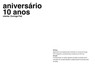 aniversário
10 anos
cliente: Curinga Fiat




                        Briefing:
                        Desenvolver uma campanha para comemorar os 10 anos da Curinga
                        FIAT e despertar o consumidor para a compra de um FIAT zero.
                        Solução:
                        Foi desenvolvido um outdoor agressivo que batia no principal concor-
                        rente além de uma ação realizada no estacionamento do principal clube
                        da cidade.
 