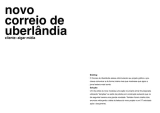 novo
correio de
uberlândia
cliente: algar mídia




                       Briefing:
                       O Correio de Uberlândia estava reformulando seu projeto gráfico e pre-
                       cisava comunicar a de forma criativa mas que mostrasse que agora o
                       jornal estaria mais bonito.
                       Solução:
                       Um dia antes da nova mudança uma ação no proprio jornal foi preparada
                       utilizando “tampões” ao estilo de prédios em construção avisando que no
                       dia seguinte haveria uma grande novidade. Também foram criados dois
                       anuncios reforçando a ideia da beleza do novo projeto e um VT veiculado
                       após o lançamento.
 