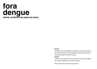 fora
dengue
cliente: prefeitura de patos de minas




                                        Briefing:
                                        Precisavamos de uma adaptação da campanha impressa para internet e
                                        que fosse tão forte quanto. Que impactasse as pessoas alertando para
                                        as soluções simples de combate a dengue.
                                        Solução:
                                        A ideia foi tirar as pessoas do comum. Enquanto o normal seria imaginar
                                        que o banner poderiar girar o site todo é que girou.

                                        Banner ainda ativo no site. Clique aqui para ver.
 