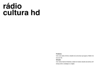 rádio
cultura hd




             Problema:
             Com uma verba mínima o desafio era comunicar que agora a Rádio Cul-
             tura era HD.
             Solução:
             Com vários fatores limitantes a saida foi mostrar através da escrita a dif-
             erença entre o analógico e o digital.
 