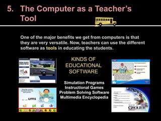 One of the major benefits we get from computers is that
they are very versatile. Now, teachers can use the different
software as tools in educating the students.
5. The Computer as a Teacher’s
Tool
KINDS OF
EDUCATIONAL
SOFTWARE
Simulation Programs
Instructional Games
Problem Solving Software
Multimedia Encyclopedia
 
