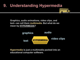 9. Understanding Hypermedia
Graphics, audio animations, video clips, and
text—we call them multimedia. But what do we
mean by HYPERMEDIA?
Hypermedia is just a multimedia packed into an
educational computer software.
HYPERMEDIA
graphics audio
video clips
text
 