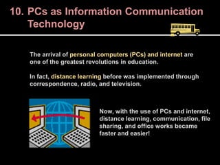 10. PCs as Information Communication
Technology
The arrival of personal computers (PCs) and internet are
one of the greatest revolutions in education.
In fact, distance learning before was implemented through
correspondence, radio, and television.
Now, with the use of PCs and internet,
distance learning, communication, file
sharing, and office works became
faster and easier!
 