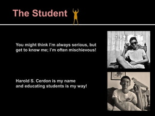 The Student
You might think I’m always serious, but
get to know me; I’m often mischievous!
Harold S. Cerdon is my name
and educating students is my way!
 