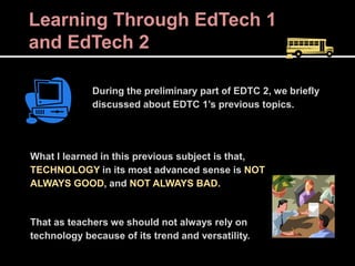 Learning Through EdTech 1
and EdTech 2
During the preliminary part of EDTC 2, we briefly
discussed about EDTC 1’s previous topics.
What I learned in this previous subject is that,
TECHNOLOGY in its most advanced sense is NOT
ALWAYS GOOD, and NOT ALWAYS BAD.
That as teachers we should not always rely on
technology because of its trend and versatility.
 