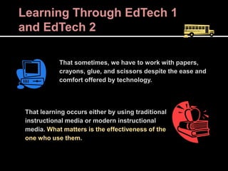 Learning Through EdTech 1
and EdTech 2
That sometimes, we have to work with papers,
crayons, glue, and scissors despite the ease and
comfort offered by technology.
That learning occurs either by using traditional
instructional media or modern instructional
media. What matters is the effectiveness of the
one who use them.
 