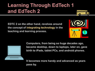 Learning Through EdTech 1
and EdTech 2
EDTC 2 on the other hand, revolves around
the concept of integrating technology in the
teaching and learning process.
Computers, from being so huge decades ago,
became desktop, down to laptops, later on, gave
birth to iPads, tablet PCs, and android phones.
It becomes more handy and advanced as years
pass by.
 