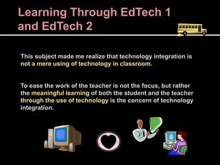 Learning Through EdTech 1
and EdTech 2
This subject made me realize that technology integration is
not a mere using of technology in classroom.
To ease the work of the teacher is not the focus, but rather
the meaningful learning of both the student and the teacher
through the use of technology is the concern of technology
integration.
 