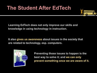 The Student After EdTech
Learning EdTech does not only improve our skills and
knowledge in using technology in instruction.
It also gives us awareness about issues in the society that
are related to technology, esp. computers.
Preventing those issues to happen is the
best way to solve it; and we can only
prevent something once we are aware of it.
 