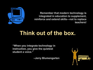 Think out of the box.
“When you integrate technology in
instruction, you give the quietest
student a voice.”
–Jerry Blumengarten
Remember that modern technology is
integrated in education to supplement,
reinforce and extend skills—not to replace
teachers!
 