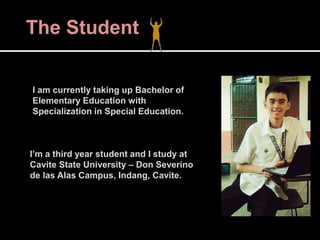 The Student
I am currently taking up Bachelor of
Elementary Education with
Specialization in Special Education.
I’m a third year student and I study at
Cavite State University – Don Severino
de las Alas Campus, Indang, Cavite.
 