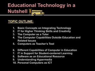 Educational Technology in a
Nutshell
TOPIC OUTLINE:
1. Basic Concepts on Integrating Technology
2. IT for Higher Thinking Skills and Creativity
3. The Computer as a Tutor
4. The Computer Capabilities Outside Education and
Related Issues
5. Computers as Teacher’s Tool
6. Different Capabilities of Computer in Education
7. IT in Support for Student-centered Learning
8. Software as an Educational Resource
9. Understanding Hypermedia
10. Personal Computers as ICT
 