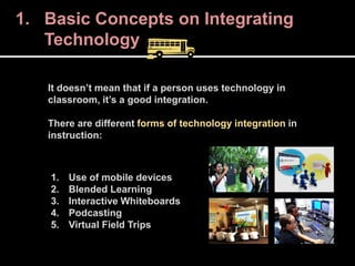 It doesn’t mean that if a person uses technology in
classroom, it’s a good integration.
There are different forms of technology integration in
instruction:
1. Use of mobile devices
2. Blended Learning
3. Interactive Whiteboards
4. Podcasting
5. Virtual Field Trips
1. Basic Concepts on Integrating
Technology
 