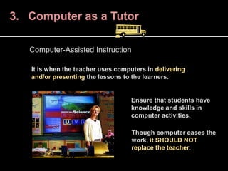 3. Computer as a Tutor
It is when the teacher uses computers in delivering
and/or presenting the lessons to the learners.
Computer-Assisted Instruction
Ensure that students have
knowledge and skills in
computer activities.
Though computer eases the
work, it SHOULD NOT
replace the teacher.
 