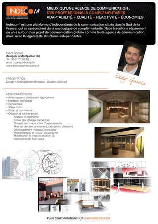 MIEUX QU'UNE AGENCE DE COMMUNICATION :
                            M'     DES PROFESSIONNELS COMPLÉMENTAIRES
UNE ÉQUIPE D'INDÉPENDANTS
POUR VOTRE COMMUNICATION           ADAPTABILITÉ + QUALITÉ + RÉACTIVITÉ = ÉCONOMIES
Indécom' est une plateforme d'indépendants de la communication situés dans le Sud de la
France, qui se rassemblent dans une logique de complémentarité. Nous travaillons séparément
ou unis autour d'un projet de communication globale comme toute agence de communication,
mais avec la légèreté de structures indépendantes.




EDDY GARCIA
designer à Montpellier (34)
Tél. 06 61 73 05 78
email : contact@idergo.fr
www.amenagement.idergo.fr



PRÉSENTATION
Design / Aménagement d’Espace / Gestion de projet



MES COMPÉTENCES
 Aménagement d'espace et agencement
 Habillage de Façade
 Signalétique
 Show-room
 Stand et commercial
 Création et suivi de projet :
     Analyse et ergonomie
     Cahier des charges conceptuel
     Carnets de croquis, idées d’agencements
     Mise en plan (encombrement, circulation, utilisation)
     Développement matériaux et mobilier
     Photomontage et mise en situation 2D
     Modélisation et mise en situation 3D
     Recherches de fournisseur




                                   PLUS D'INFORMATIONS SUR WWW.INDECOM.BIZ
 