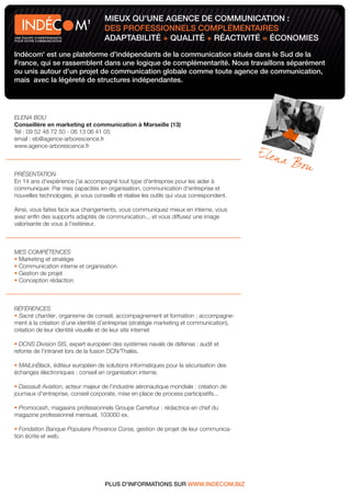 MIEUX QU'UNE AGENCE DE COMMUNICATION :
                            M'      DES PROFESSIONNELS COMPLÉMENTAIRES
UNE ÉQUIPE D'INDÉPENDANTS
POUR VOTRE COMMUNICATION            ADAPTABILITÉ + QUALITÉ + RÉACTIVITÉ = ÉCONOMIES
Indécom' est une plateforme d'indépendants de la communication situés dans le Sud de la
France, qui se rassemblent dans une logique de complémentarité. Nous travaillons séparément
ou unis autour d'un projet de communication globale comme toute agence de communication,
mais avec la légèreté de structures indépendantes.




ELENA BOU
Conseillère en marketing et communication à Marseille (13)
Tél : 09 52 48 72 50 - 06 13 06 41 05
email : eb@agence-arborescence.fr
www.agence-arborescence.fr



PRÉSENTATION
En 14 ans d'expérience j'ai accompagné tout type d'entreprise pour les aider à
communiquer. Par mes capacités en organisation, communication d'entreprise et
nouvelles technologies, je vous conseille et réalise les outils qui vous correspondent.

Ainsi, vous faites face aux changements, vous communiquez mieux en interne, vous
avez enﬁn des supports adaptés de communication... et vous diffusez une image
valorisante de vous à l'extérieur.



MES COMPÉTENCES
 Marketing et stratégie
 Communication interne et organisation
 Gestion de projet
 Conception rédaction



RÉFÉRENCES
  Sacré chantier, organisme de conseil, accompagnement et formation : accompagne-
ment à la création d’une identité d’entreprise (stratégie marketing et communication),
création de leur identité visuelle et de leur site internet

  DCNS Division SIS, expert européen des systèmes navals de défense : audit et
refonte de l'intranet lors de la fusion DCN/Thalès.

 MAILinBlack, éditeur européen de solutions informatiques pour la sécurisation des
échanges électroniques : conseil en organisation interne.

  Dassault Aviation, acteur majeur de l'industrie aéronautique mondiale : création de
journaux d'entreprise, conseil corporate, mise en place de process participatifs...

 Promocash, magasins professionnels Groupe Carrefour : rédactrice en chef du
magazine professionnel mensuel, 103000 ex.

   Fondation Banque Populaire Provence Corse, gestion de projet de leur communica-
tion écrite et web.




                                     PLUS D'INFORMATIONS SUR WWW.INDECOM.BIZ
 
