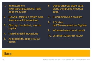 1. Innovazione e                            6. Digital agenda: open data,
     internazionalizzazione: Italia              cloud computing e banda
     degli Innovatori                            larga

  2. Giovani, talento e merito nella          7. E-commerce & e-tourism
     ricerca e nell’innovazione
                                              8. Il Codice
  3. Start up, incubatori, venture               dell’Amministrazione Digitale
     capital
                                              9. Informazione e nuovi canali
  4. I ranking dell’innovazione
                                              10. Le Smart Cities del futuro
  5. Accessibilità, apps e nuovi
     canali



  I forum
10
                                   Portfolio Innovatori Jam 2011 - 13/14 settembre 2011 - versione Febbraio 2012
 