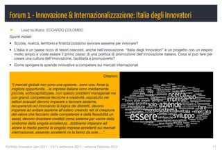 Forum 1 - Innovazione & Internazionalizzazione: Italia degli Innovatori
          Lead facilitator: EDOARDO COLOMBO
  Spunti iniziali:
  • Scuola, ricerca, territorio e ﬁnanza possono lavorare assieme per innovare?
  • L’italia è un paese ricco di tesori nascosti, anche nell’innovazione. “Italia degli Innovatori” è un progetto con un respiro
    molto ampio e vuole essere il primo passo di una politica di promozione dell’innovazione italiana. Cosa si può fare per
    creare una cultura dell’innovazione, facilitarla e promuoverla?
  • Come spingere le aziende innovative a competere sui mercati internazionali


                                                                   Citazioni

    “I mercati globali non sono una opzione...sono una, forse la
    migliore opportunità....le imprese italiane sono mediamente
    piccole, sottocapitalizzate, con spesso problemi manageriali ma
    con grandi competenze tecniche e creatività..sopratutto nei
    settori avanzati devono imparare a lavorare assieme,
    recuperando ed innovando la logica dei distretti, devono
    imparare ad andare assieme all'estero creando reti di creazione
    del valore che facciano delle competenze e della ﬂessibilità un
    asset, devono diventare credibili come sistema per uscire dalla
    sindrome della singola eccellenza...dobbiamo imparare ad
    alzare le medie perché le singole imprese eccellenti sui mercati
    internazionali..essendo eccellenti ce la fanno da sole.....”.


Portfolio Innovatori Jam 2011 - 13/14 settembre 2011 - versione Febbraio 2012
                                                     11
 