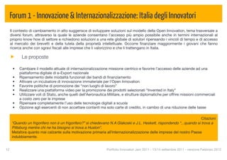 Forum 1 - Innovazione & Internazionalizzazione: Italia degli Innovatori
  Il contesto di cambiamento in atto suggerisce di sviluppare soluzioni sul modello della Open Innovation, tema trasversale a
  diversi forum, attraverso la quale le aziende consentano l’accesso più ampio possibile anche in termini internazionali al
  proprio know how di settore e richiedono soluzioni a una rete globale di solutori ripensando i vincoli di tempo e di accesso
  al mercato dei brevetti e della tutela della proprietà intellettuale. Occorre ﬁnanziare maggiormente i giovani che fanno
  ricerca anche con sgravi ﬁscali alle imprese che li valorizzino e che li trattengano in Italia.

            Le proposte

      •   Cambiare il modello attuale di internazionalizzazione missione centrico e favorire l’accesso delle aziende ad una
          piattaforma digitale di e-Export nazionale
      •   Ripensamento delle modalità funzionali dei bandi di ﬁnanziamento
      •   Attivare un incubatore di innovazione immateriale per l’Open Innovation
      •   Favorire politiche di promozione dei “non luoghi di lavoro”
      •   Realizzare una piattaforma video per la promozione dei prodotti selezionati “Invented in Italy”
      •   Utilizzare voli di Stato, anche quelli dell’Aeronautica Militare, e strutture diplomatiche per offrire missioni commerciali
          a costo zero per le imprese
      •   Ripensare completamente l’uso delle tecnologie digitali a scuola
      •   Opzione agli esercenti di non accettare contanti ma solo carte di credito, in cambio di una riduzione delle tasse

                                                                                                                         Citazioni
      “Quando un frigorifero non è un frigorifero?” si chiedevano N.A Glakoski e J.L. Heskett, rispondendo “...quando si trova a
      Pittsburg mentre chi ne ha bisogno si trova a Huston”.
      Metafora quanto mai calzante sulla motivazione primaria all'internazionalizzazione delle imprese del nostro Paese
      indubbiamente.


12
                                                             Portfolio Innovatori Jam 2011 - 13/14 settembre 2011 - versione Febbraio 2012
 