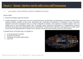 Forum 2 - Giovani, talento e merito nella ricerca dell’innovazione
          Lead facilitator: CARLO INFANTE e MARCO CAMISANI CALZOLARI

  Spunti iniziali:
  • Come far emergere i geni del domani?

  • In Italia assistiamo in questi ultimi anni ad un grande fermento che dal basso raccoglie giovani innovatori e talenti che si
    mettono assieme usando la rete come networking per condividere conoscenze e competenze. Sono movimenti
    importanti che però coinvolgono solo un numero marginale di persone, mai superiore a qualche migliaio. Ora ci si
    chiede come si può alimentare questo tipo di processi senza snaturarne l’entusiasmo e l’indipendenza fornendo
    strumenti ed occasioni per rappresentare temi e possibilità di contaminazione delle idee, delle esperienze e delle visioni
    di comunità che rappresentano un paese che ha i giovani che servono per innovare ma non sa dove cercarli.

  In questo forum, tra le altre cose, si è parlato di:

    •    le reti dei giovani innovatori
    •    gli spazi di confronto
    •    i barcamp ed i social media events
    •    forum PA




Portfolio Innovatori Jam 2011 - 13/14 settembre 2011 - versione Febbraio 2012
                                                     15
 