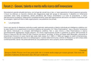 Forum 2 - Giovani, talento e merito nella ricerca dell’innovazione
  Nonostante la grande attualità del tema, con la fuga dei cervelli da un lato, e i tassi spaventosi di disoccupazione giovanile,
  il forum ha ottenuto un riscontro inferiore alla maggioranza degli altri gruppi di discussione. Il dibattito si è fortemente
  connotato verso l’area accademica, dando prevalenza alla ricerca universitaria e al ruolo di propulsione, o meno,
  dell’educazione scolastica, tralasciando complessivamente l’area dell’organizzazione del lavoro e di sistemi incentivanti per
  far emergere i talenti all’interno delle organizzazioni, sia pubbliche che private.

           Le proposte

  Unico vero spunto di riﬂessione costruttiva quello realizzato relativamente a talento individuale ed intelligenza collettiva con
  la case history di un esperimento di scrittura collettiva ed education 2.0 “Alice Postmoderna”, teso a favorire l’emersione
  del talento individuale e lo sviluppo dell’intelligenza collettiva. Non a caso intorno a Alice Postmoderna si stanno
  spontaneamente aggregando singole persone, ma anche organizzazione private e pubbliche [a partire dall’Università di
  Pavia e il blog sul sito de Il Sole 24 Ore]. Propone una lettura “annotata” di Alice nel Paese delle Meraviglie, utilizzando le
  straordinarie intuizioni di Lewis Carroll (già usate dallo stesso fra il 1880 e il 1885) per leggere la realtà contemporanea.
  Utilizzando le possibilità del web 2.0 si sottopongono i membri della Community a stimoli di riﬂessione su temi chiave della
  contemporaneità, dando vita potenzialmente ad una pubblicazione vera e propria, anche multimediale.




                                                                                                            Citazioni
      Spiegava Pablo Picasso con il suo genio folle che ci si mette molto tempo per restare giovani. Non resta che
      attendere l'edizione di Innovatori Jam 2012 per verificarlo.

16
                                                          Portfolio Innovatori Jam 2011 - 13/14 settembre 2011 - versione Febbraio 2012
 