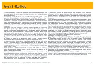 Forum 2 - Road Map
  Quali strumenti, mezzi - materiali ed immateriali - sono necessari per sostenere e far         La word cloud, la nuvola di parole, realizzata dalla raccolta di tutti gli interventi,
  emergere il talento dei giovani italiani nell'attuale contesto il tema centrale di questo      evidenzia e conferma queste dinamiche. Basti notare, ad esempio, come merito,
  gruppo di discussione.                                                                         imprese, talenti [che avrebbe dovuto essere centrale al discorso] e capacità abbiano
  Nonostante la grande attualità del tema, con la fuga dei cervelli da un lato, e i tassi        dimensioni minime che testimoniano quanto poco siano state utilizzate nelle
  spaventosi di disoccupazione giovanile, anche, nel nostro Paese dall'altro, il forum           discussioni.
  ha ottenuto un riscontro inferiore alla maggioranza degli altri gruppi di discussione.         Unico vero spunto di riﬂessione costruttiva quello realizzato relativamente a talento
  Il dibattito si è fortemente connotato verso l'area accademica dando prevalenza alla           individuale ed intelligenza collettiva con la case history di un esperimento di scrittura
  ricerca universitaria ed al ruolo di propulsione, o meno, dell'educazione scolastica,          collettiva ed education 2.0, “Alice Postmoderna” [molto simile ad una Innovation
  tralasciando complessivamente l'area dell'organizzazione del lavoro e di sistemi               Jam, ma strutturata per durare nel lungo periodo] teso a favorire l'emersione del
  incentivanti per far emergere i talenti all'interno delle organizzazioni, sia pubbliche        talento individuale e lo sviluppo dell'intelligenza collettiva. Non a caso intorno ad
  che private.                                                                                   Alice Postmoderna, infatti, si stanno spontaneamente aggregando singole persone
  Sono stati in totale 254 i commenti, gli interventi inseriti durate le 40 ore di Innovatori    [giovani talenti, innovatori, appassionati "no logo" insieme a scrittori dal "brand"
  Jam 2011 in questo gruppo di discussione. Ci vuole una silicon valley italiana o un            famoso come come WU MING, giornalisti come Enzo Riboni, docenti universitari
  network [di conoscenze, di relazioni] forte? È la domanda, lo spunto di discussione            come Paolo Ferri, eccetera] ma anche organizzazioni private e pubbliche [a partire
  che ha raccolto, proporzionalmente, il maggior numero di risposte. Anche come                  dall’Università di Pavia e il blog sul sito de Il Sole 24 Ore, su cui vengono pubblicate
  resettare la scuola facendo ricerca educati e, più in generale, la ricerca ed i                tutte le note discusse poi sulla pagina e nel gruppo Facebook creato ad hoc].
  ricercatori hanno destato l'interesse dei contributori più di altri temi proposti quale,       Progetto che l'autore descrive dettagliatamente in questo modo:
  ad esempio, quello sulle idee per far ottenere maggiori fondi alle università del nostro       PROGETTO ALICE POSTMODERNA
  Paese.                                                                                         L’idea: Proporre una lettura “annotata” di Alice nel Paese delle Meraviglie, utilizzando
  A conferma di quanto di qui evidenziato, ricerca, scuola e giovani i termini                   le straordinarie intuizioni di Lewis Carroll per leggere la realtà contemporanea.
  maggiormente afﬁni ed utilizzati durante le discussioni all'interno del forum.                 L'attualità di Alice emerge ad ogni riga che Carroll le ha dedicato e basta pensare
  Un orientamento che si scontra con il sondaggio lanciato nel corso della prima                 alle caratteristiche che la connotano per coglierne immediatamente l’attualità:
  giornata di Innovatori Jam 2011 che chiedeva cosa fare per far rientrare in Italia i           giovane,donna, mutante, curiosa, avventurosa, coraggiosa, riﬂessiva, è il vero
  talenti espatriati, i cui risultati davano quella di offrire posizioni in aziende innovative   emblema della trasformazione che ognuno di noi deve affrontare per affrontare le
  come prima risposta in termini di preferenze con il 34% dei rispondenti che aderiva a          sﬁde che pone la crisi ormai conclamata del modello economico, sociale, politico, e
  questa ipotesi di lavoro.                                                                      ancor prima cognitivo e culturale, dominante in Occidente negli ultimi due secoli.
  Anche l'insistenza sul Web come strumento panacea di molti mali risulta eccessiva,             L’obiettivo: Sviluppare il tema della "postmodernità" di Alice attivando l'intelligenza
  poiché se certamente la Rete è un mezzo di grande ausilio non può essere di per se             collettiva di tutti gli interessati: specialisti di letteratura, sociologi, ﬁlosoﬁ, semplici
  stessa il cardine del ragionamento.                                                            appassionati, giovani studenti e ricercatori.
  Nel complesso, ahimè, ha prevalso la lamentela sullo status quo che non la ricerca di          Il metodo [teoria]: Utilizzando le possibilità del web 2.0, sottoporre stimoli di
  potenziali soluzioni, rendendo così il forum in questione più uno “sfogatoio”, contro          riﬂessione su temi chiave della contemporaneità ai membri della Community. Ho già
  le banche, lo stato, i baroni universitari e chi più ne ha più ne metta, che non un            raccolto molto materiale in una prima stesura che implementerò ulteriormente.
  luogo di propulsione al miglioramento. Impossibile non notare l'assenza di fatto del
  lead facilitator che non ha indirizzato e gestito quest'area della community
  contribuendo così, seppur indirettamente, al non raggiungimento degli obiettivi.


Portfolio Innovatori Jam 2011 - 13/14 settembre 2011 - versione Febbraio 2012
                                                                                                                  17
 