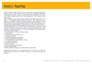 Forum 2 - Road Map
  Grazie ai contributi della Community conto di procedere ad una seconda stesura
  molto più ricca di quella iniziale, nella convinzione che l'intelligenza collettiva è
  inﬁnitamente più potente e creativa di quelle delle singole intelligenze che le danno
  vita. Il tutto potrebbe dare vita ad una pubblicazione vera e propria, anche
  multimediale.
  Tengo a sottolineare che questo metodo è già stato usato dallo stesso Carroll. Fra il
  1880 e il 1885 pubblicò periodicamente una serie di “nodi” matematici. Carroll
  invitava il suo pubblico di lettrici a scrivergli per dare le loro risposte ai nodi, e al
  termine della puntata successiva pubblicava una sintesi delle loro risposte con i suoi
  commenti [con la risposta esatta]. Alla ﬁne pubblicò in volume tutti questi materiali.
  Il metodo [pratica]: Ogni settimana pubblico sul blog de Il Sole 24 Ore da me curato
  una nota a commento di un passo di Alice in Wonderland. In particolare, vorrei
  pubblicare 12 Note per ciascuno dei 12 capitoli di Alice in Wonderland, per un totale
  quindi di 144 Note. Ogni Gruppo da 12 Note sarà collegato a uno dei seguenti temi
  chiave della contemporaneità:
  1. Comunicazione 2.0, Alice come Nativa Digitale
  2. Sensemaking,
  3. Innovazione e creatività (genius loci),
  4. Modelli organizzativi,
  5. Leadership autoritaria e convocativa,
  6. Identità molteplice (Cloni e Mutanti),
  7. Convivialità reale e virtuale (Spazio e tempo),
  8. La rivoluzione di Internet,
  9. Education e Formazione,
  10.Cura e autenticità,
  11.Narrazione, Verità, Interpretazione,
  12.Etica e Responsabilità
  Progetto qualiﬁcato che appare di grande interesse e potenzialità.

  Spiegava Pablo Picasso con il suo genio folle che ci si mette molto tempo per
  restare giovani. Non resta che attendere l'edizione di Innovatori Jam 2012 per
  veriﬁcarlo.




18
                                                                                   Portfolio Innovatori Jam 2011 - 13/14 settembre 2011 - versione Febbraio 2012
 