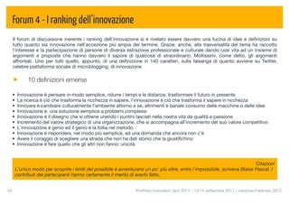 Forum 4 - I ranking dell’innovazione
  Il forum di discussione inerente i ranking dell'innovazione si è rivelato essere davvero una fucina di idee e deﬁnizioni su
  tutto quanto sia innovazione nell'accezione più ampia del termine. Grazie, anche, alla trasversalità del tema ha raccolto
  l'interesse e la partecipazione di persone di diversa estrazione professionale e culturale dando così vita ad un insieme di
  argomenti e proposte che hanno davvero il sapore di qualcosa di straordinario. Moltissimi, come detto, gli argomenti
  affrontati. Uno per tutti quello, appunto, di una deﬁnizione in 140 caratteri, sulla falsariga di quanto avviene su Twitter,
  celebre piattaforma sociale di microblogging, di innovazione

            10 deﬁnizioni emerse

  •    Innovazione è pensare in modo semplice, ridurre i tempi e le distanze, trasformare il futuro in presente
  •    La ricerca è ciò che trasforma la ricchezza in sapere, l'innovazione è ciò che trasforma il sapere in ricchezza
  •    Innovare è cambiare culturalmente l’ambiente attorno a se, altrimenti è banale consumo delle macchine o delle idee
  •    Innovazione è: una soluzione semplice a problemi complessi
  •    Innovazione è il disegno che si ottiene unendo i puntini lasciati nella nostra vita da qualità e passione
  •    Incremento del valore strategico di una organizzazione, che si accompagna all’incremento del suo valore competitivo
  •    L'innovazione è genio ed il genio è la follia nel metodo
  •    Innovazione è rispondere, nel modo più semplice, ad una domanda che ancora non c'è
  •    Avere il coraggio di scegliere una strada che non ha dati storici che la giustiﬁchino
  •    Innovazione è fare quello che gli altri non fanno: unicità



                                                                                                                             Citazioni
      L'unico modo per scoprire i limiti del possibile è avventurarsi un po' più oltre, entro l'impossibile, scriveva Blaise Pascal. I
      contributi dei partecipanti hanno certamente il merito di averlo fatto.


24
                                                              Portfolio Innovatori Jam 2011 - 13/14 settembre 2011 - versione Febbraio 2012
 