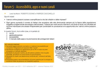 Forum 5 - Accessibilità, apps e nuovi canali
          Lead facilitator: ROBERTO SCANO e FABRIZIO CACCAVELLO
  Spunti iniziali:
  • I servizi online possono aiutare a sempliﬁcare la vita dei cittadini e delle imprese?
  • Ogni giorno aumenta il numero di italiani che accedono alla rete diminuendo sempre più la fascia della popolazione
    soggetta al digital divide tecnologico dell’accesso. Tuttavia per molti ancora internet è una fonte di aiuto non sfruttata ed
    occorre individuare che strade intraprendere per condividere le conoscenze e le opportunità che i servizi online possono
    offrire.
  In questo forum, tra le altre cose, si è parlato di:
     • sanità
     • geolocalizzazione
     • accessibilità
     • il mercato delle apps e la promozione dei protagonisti italiani


   KEY ISSUES EMERSE:
   1. Necessità aggiornamento normativo in materia di accessibilità per
      consentire l’integrazione di soluzioni Web “social”.
   2. Identiﬁcare le esigenze di applicazioni per le PA in modo da poter
      sviluppare un mercato dedicato.
   3. Necessità di educare l’utente, sia del settore pubblico che di quello
      aziendale, all’utilizzo di nuove forme di comunicazione.
   4. Necessità di creare una tassonomia condivisa per i contenuti dell’albo
      pretorio.
   5. Sviluppare guide e raccomandazioni di buone pratiche per lo sviluppo di
      contenuti fruibili da persone con disabilità cognitive.


Portfolio Innovatori Jam 2011 - 13/14 settembre 2011 - versione Febbraio 2012
                                                      27
 