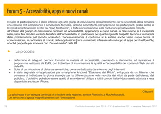Forum 5 - Accessibilità, apps e nuovi canali
  Il livello di partecipazione è stato inferiore agli altri gruppi di discussione presumibilmente per la speciﬁcità della tematica
  che richiede forti competenze e conoscenze tecniche. Grande concretezza nell'approccio dei partecipanti, grazie anche al
  lavoro di coordinamento svolto dai “lead facilitators”, e forte concentrazione sulla risoluzione proattiva delle criticità.
  All'interno del gruppo di discussione dedicato ad accessibilità, applicazioni e nuovi canali, la discussione si è incentrata
  nelle prime fasi del Jam verso la tematica dell’accessibilità, in particolare per quanto riguarda l’aspetto tecnico e la ricaduta
  delle problematiche nel mondo scolastico. Successivamente il confronto si è esteso anche verso nuove forme di
  comunicazione, in particolare al mondo delle applicazioni [con un marcato interesse allo sviluppo di apps per il settore PA],
  nonché proposte per innovare con i “nuovi media” nella PA.


           Le proposte

      •   deﬁnizione di adeguati percorsi formativi in materia di accessibilità, prendendo a riferimento, ad ispirazione il
          programma realizzato da EIAS, con l'obiettivo di incrementare la qualità e l’accessibilità dei contenuti Web dei siti
          delle PA
      •   l’idea di un misuratore di distanze semantiche, come verbalizzato durante uno degli interventi
      •   è stata segnalata un'applicazione per smartphone Android "Dizionario dei Riﬁuti", sviluppata da un 18enne, che
          consente di individuare la giusta strategia per la differenziazione nella raccolta dei riﬁuti da parte dell'utenza, del
          pubblico. L'obiettivo potrebbe essere quello di estenderne l'utilizzo a tutti i comuni italiani dopo averla adattata e resa
          disponibile anche per iPhone.


                                                                                                                               Citazioni
      La giovinezza è un'ebrezza continua: è la febbre della ragione, scrisse Francois La Rochefoucauld.
      Un tema che si sposa magniﬁcamente con l'innovazione.


28
                                                             Portfolio Innovatori Jam 2011 - 13/14 settembre 2011 - versione Febbraio 2012
 