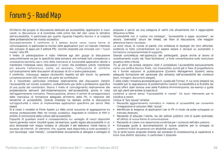 Forum 5 - Road Map
  All'interno del gruppo di discussione dedicato ad accessibilità, applicazioni e nuovi       proposte e servizi ad una categoria di uetnti che attualmente non è raggiungibile
  canali, la discussione si è incentrata nelle prime fasi del Jam verso la tematica           attraverso la Rete.
  dell’accessibilità, in particolare per quanto riguarda l’aspetto tecnico e la ricaduta      “Accessibilità non è codice ma strategia”, “accessibilità è saper accedere”, ed
  delle problematiche nel mondo scolastico.                                                   ancora “premialità” alcuni dei thread, dei ﬁloni di discussione, che maggior
  Successivamente il confronto si è esteso anche verso nuove forme di                         attenzione hanno riscossso.
  comunicazione, in particolare al mondo delle applicazioni [con un marcato interesse         La word cloud, la nuvola di parole, che sintetizza le tipologie dei temi affrontati,
  allo sviluppo di apps per il settore PA], nonché proposte per innovare con i “nuovi         evidenzia la forte concentrazione sul sapere essere e dunque su autoanalisi e
  media” nella PA.                                                                            formazione comportamentale di supporto.
  Il livello di partecipazione è stato inferiore agli altri gruppi di discussione             Grande concretezza nell'approccio dei partecipanti, grazie anche al lavoro di
  presumibilmente sia per la speciﬁcità della tematica che richiede forti competenze e        coordinamento svolto dai “lead facilitators”, e forte concentrazione sulla risoluzione
  conoscenze tecniche, sia in virtù della mancanza di funzionalità applicative idonee a       proattiva delle criticità.
  mantenere l’interesse verso discussioni in corso che avrebbero potuto mantenere             Tra gli errori da evitare vengono citati il considerare l’accessibilità esclusivamente
  più elevata l'attenzione, come, ad esempio, l'attivazione di notiﬁche                       come una veriﬁca tecnica ﬁnale, non inserendola quindi già in fase di progettazione
  sull'avanzamento delle discussioni all'accesso di chi vi aveva partecipato.                 ed il fornire soluzioni di pubblicazione [Content Management System] senza
  Il confronto, comunque, seppur circoscritto rispetto ad altri forum, ha generato            adeguata formazione del personale alla tematica dell’accessibilità dei contenuti
  complessivamente 225 interventi da parte dei contributori.                                  [testi, immagini, documenti allegati].
  Si è riscontrato particolare interesse relativamente alle discussioni inerenti              È stata citata l’iniziativa accessibile.gov.it, curata dal Formez, in cui sono presenti sia
  l’accessibilità nel mondo scolastico, probabilmente per skills e professione speciﬁca       modalità per la segnalazione di problematiche inerenti l’accessibilità e la fruibilità dei
  di una quota dei contributori. Buono il livello di coinvolgimento relativamente alle        servizi offerti dalle diverse aree della Pubblica Amministrazione, sia esempi e guide
  problematiche derivanti dall’implementazione dell’accessibilità, anche in vista             utili agli utenti per evitare la nascita di
  dell’aggiornamento normativo. Preoccupazione, almeno in termini di consapevolezza           contenuti e servizi senza “l'accessibilità in mente”. Un buon riferimento per le
  della mancanza di formazione adeguata all’interno della PA, in relazione alle               iniziative a venire.
  tematiche di accessibilità. Grande interesse ha destato anche la discussione                Cinque le “key issues” emerse:
  sull'opportunità o meno di implementare applicazioni speciﬁche per servizi Web              • Necessità aggiornamento normativo in materia di accessibilità per consentire
  based.                                                                                          l’integrazione di soluzioni Web “social”.
  Si è citato il modello di Porte Aperte sul Web come soluzione di aggregazione tra           • Identiﬁcare le esigenze di applicazioni per le PA in modo da poter sviluppare un
  diverse professionalità Web nel mondo scolastico. Segnalate le iniziative di IWA in             mercato dedicato.
  ambito di promozione della cultura dell’accessibilità.                                      • Necessità di educare l’utente, sia del settore pubblico che di quello aziendale,
  Capacità di guardare avanti e consapevolezza sul ventaglio di mezzi disponibili                 all’utilizzo di nuove forme di comunicazione.
  hanno generato visioni futuribili quale, ad esempio, quello legato alla possibilità in un   • Necessità di creare una tassonomia condivisa per i contenuti dell’albo pretorio.
  arco temporale non troppo lontano di utilizzare il set televisivo come mezzo di             • Sviluppare guide e raccomandazioni di buone pratiche per lo sviluppo di
  accesso ad Internet. Un elemento che, quando sarà disponibile a costi accettabili e             contenuti fruibili da persone con disabilità cognitive.
  con tecnologie “user friendly”, consentirebbe sicuramente di allargare il ventaglio di      Tra le tante buone proposte emerse dal processo di crowdsourcing di esperienze e
                                                                                              know how distinti, spiccano, in particolare 3 proposte.



Portfolio Innovatori Jam 2011 - 13/14 settembre 2011 - versione Febbraio 2012
                                                                                                              29
 