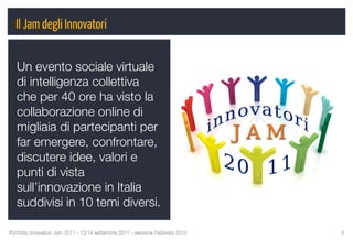 Il Jam degli Innovatori


   Un evento sociale virtuale
   di intelligenza collettiva
   che per 40 ore ha visto la
   collaborazione online di
   migliaia di partecipanti per
   far emergere, confrontare,
   discutere idee, valori e
   punti di vista
   sull’innovazione in Italia
   suddivisi in 10 temi diversi.

Portfolio Innovatori Jam 2011 - 13/14 settembre 2011 - versione Febbraio 2012
   3
 