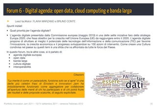 Forum 6 - Digital agenda: open data, cloud computing e banda larga
          Lead facilitator: FLAVIA MARZANO e BRUNO CONTE
  Spunti iniziali:
  • Quali priorità per l’agenda digitale?
  • L’agenda digitale presentata dalla Commissione europea (maggio 2010) è una delle sette iniziative faro della strategia
    Europa 2020, che ﬁssa obiettivi per la crescita nell’Unione Europea (UE) da raggiungere entro il 2020. L’agenda digitale
    propone di sfruttare al meglio il potenziale delle tecnologie dell’informazione e della comunicazione (TIC) per favorire
    l’innovazione, la crescita economica e il progresso sviluppandosi su 100 azioni di intervento. Come creare una Cultura
    condivisa nel paese su questi temi è una sﬁda che va affrontata da tutte le forze del Paese.
  In questo forum, tra le altre cose, si è parlato di:
    • agenda digitale europea
    • open data
    • banda larga
    • cultura digitale
    • interoperabilità


                                                                    Citazioni

   “La mente è come un paracadute, funziona solo se si apre” è una
   delle più celebri frasi di Einstein e Innovatori Jam ha
   indubbiamente funzionato come aggregatore per collaborare
   all’apertura delle menti di chi ha partecipato e di chi potrà fruire
   dei risultati e delle proposte scaturite, di seguito esplicitate.



Portfolio Innovatori Jam 2011 - 13/14 settembre 2011 - versione Febbraio 2012
                                                 31
 