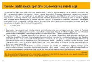 Forum 6 - Digital agenda: open data, cloud computing e banda larga
  “Digital agenda: open data, cloud computing e banda larga” è stato in assoluto il forum che all'interno di Innovatori Jam
  2011 ha raccolto il maggior interesse ed il maggior numero di contributi. Open data, trasparenza e sviluppo economico il
  thread, l'argomento, che ha raccolto più di altri adesione e partecipazione con 120 commenti inseriti, ma anche banda
  larga e cloud computing nella PA, solo rose? Sono stati tra i temi dominanti del confronto durante la maratona digitale.
  Temi di grande respiro e affatto facili da trattare, ma che la comunità ha sviscerato con serietà e competenza deﬁnendone
  chiaramente rischi, opportunità e miti da sfatare. Argomenti che hanno generato anche proposte concrete sia di tipo
  concettuale, strategico, che concrete, di tipo operativo.
            Le proposte

  • Open data: L'apertura dei dati è stata vista da tutti indistintamente come un'opportunità per rendere la Pubblica
    Amministrazione più trasparente ma anche e soprattutto un approccio che può diventare un'opportunità per rivitalizzare
    il mercato italiano favorendo l'offerta da parte delle piccole aziende da cui il nostro Paese è caratterizzato.
  • Cloud computing: La possibile riduzione di costi e sprechi, anche grazie a economie di scala e la garanzia di maggiori
    scalabilità, ﬂessibilità, efﬁcienza, continuità operativa sono state annoverate tra i vantaggi dell’adozione del Cloud da
    parte della PA. Tra i rischi è importante ricordare l'attacco informatico di ﬁne aprile che ha sottratto dati di 100 milioni di
    utenti Playstation di Sony, il datacenter Aruba che ha mandato ofﬂine 1,5 milioni di siti italiani, i guasti a Yahoo!, Mail e
    Flickr e non ultimi i danni di Amazon. Sembra quindi che i rischi siano relativi a: sicurezza, privacy, costi di transizione,
    detenzione e garanzia sui dati.
  • Banda larga: è stata individuata come condizione necessaria per il diritto alla cittadinanza digitale, non solo quindi
    enunciazione di un diritto universale, ma pratica quotidiana in tutto il Paese. La banda larga deve diventare una priorità
    per le amministrazioni pubbliche al pari delle strade, dell'illuminazione, della sicurezza, dell'assistenza sociale.
                                                                                                                       Citazioni
      Già Seneca nell'antichità diceva che “Le idee migliori sono proprietà di tutti”, è straordinario come questo concetto resti
      attuale applicandosi perfettamente ai temi emersi durante il forum.


32
                                                            Portfolio Innovatori Jam 2011 - 13/14 settembre 2011 - versione Febbraio 2012
 