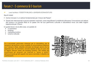 Forum 7 - E-commerce & E-tourism
          Lead facilitator: ROBERTA MILANO e BARBARA BONAVENTURA
  Spunti iniziali:
  • Come innovare in un settore fondamentale per il futuro del Paese?
  • Grandi reti internazionali e piccoli operatori nazionali: come riequilibrare la redditività attraverso l’innovazione nel settore
    del turismo è la grande sﬁda di un paese che nel suo patrimonio culturale e naturalistico trova una delle migliori
    opportunità per il futuro.
  In questo forum, tra le altre cose, si è parlato di:
    • e-commerce
    • booking
    • marketing turistico
    • turismo culturale




   Si è riscontrato particolare interesse per lo storytelling, per le
   narrazioni dal territorio come modalità di comunicazione relazione
   con l'utenza in Rete, dibattito stimolato da Giorgio Jannis che ha
   registrato ben 78 commenti, nonché rispetto al tipo di ruolo che
   le regioni devono avere nel booking turistico. IVA ridotta per
   incentivare gli acquisti via Internet e “gioie e dolori”
   dell'ecommerce gli altri aspetti che hanno dominato il dibattito tra
   i partecipanti.


Portfolio Innovatori Jam 2011 - 13/14 settembre 2011 - versione Febbraio 2012
                                                         35
 
