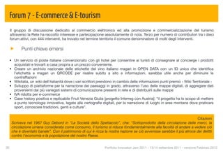 Forum 7 - E-commerce & E-tourism
  Il gruppo di discussione dedicato al commercio elettronico ed alla promozione e commercializzazione del turismo
  attraverso la Rete ha raccolto interesse e partecipazione assolutamente di nota. Terzo per numero di contributori tra i dieci
  forum attivi, con 444 interventi, ha trovato nel termine territorio il comune denominatore di molti degli interventi.

            Punti chiave emersi

  • Un servizio di poste italiane convenzionato con gli hotel per consentire ai turisti di consegnare al concierge i prodotti
    acquistati e trovarli a casa propria a un prezzo conveniente.
  • Creare un archivio nazionale delle etichette del vino italiano magari in OPEN DATA con un ID unico che identiﬁca
    l'etichetta e magari un QRCODE per risalire subito a sito e informazioni. sarebbe utile anche per diminuire le
    contraffazioni
  • Wikitalia, un wiki dell'italianità dove i vari scrittori prendono in cambio delle informazioni punti premio - Wiki Territoriale -
  • Sviluppo di piattaforme per la narrazione dei paesaggi in grado, attraverso l’uso delle mappe digitali, di aggregare dati
    provenienti dai più variegati sistemi di comunicazione presenti in rete e di distribuirli sulle mappe
  • IVA ridotta per e-commerce
  • Case history positiva e replicabile Friuli Venezia Giulia [progetto Interreg con Austria]: “il progetto ha lo scopo di mettere
    a punto tecnologie innovative, legate alle cartograﬁe digitali, per la narrazione di luoghi in aree montane dove praticare
    sport, conoscere tradizioni, genti e culture”.


                                                                                                                         Citazioni
      Scriveva nel 1967 Guy Debord in “La Società dello Spettacolo”, che: “Sottoprodotto della circolazione delle merci, la
      circolazione umana considerata come consumo, il turismo si riduce fondamentalmente alla facoltà di andare a vedere ciò
      che è diventato banale”. Con il patrimonio di cui è ricca la nostra nazione se ciò avvenisse sarebbe il più atroce dei delitti
      contro l'economia e la popolazione del nostro Paese.


36
                                                             Portfolio Innovatori Jam 2011 - 13/14 settembre 2011 - versione Febbraio 2012
 