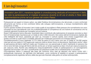 Il Jam degli Innovatori
      Innovatori Jam 2011, maratona digitale in crowdsourcing dedicata all'innovazione in Italia,
      ha visto la partecipazione di migliaia di persone durante le 40 ore di diretta in Rete della
      sperimentazione prima nel suo genere nel nostro Paese.

     Professionisti ed esperti di diversi settori, sia della Pubblica Amministrazione che del privato, si sono confrontati
     attivamente per fornire un loro contributo fattivo allo sviluppo dell'innovazione, e dunque inevitabilmente delle
     prospettive, in Italia.
     Il primo grande risultato di Innovatori Jam è stato quello di raccogliere in Rete persone che normalmente non sono
     connesse tra loro permettendo così una multidisciplinarietà di competenze ed una fusione di conoscenze che ha
     costituito elemento fondante per il progetto nel suo insieme.
     Quasi 2.500 persone hanno discusso, scambiato idee e contribuito alla realizzazione di proposte concrete su dieci
     temi di fondamentale importanza per un totale di oltre 4.000 interventi. Dal codice dell'amministrazione digitale alle
     città intelligenti del futuro, passando per start up, innovatori e venture capital, sono emersi suggerimenti utili,
     ipotesi concrete su quali mezzi e modalità utilizzare per rivitalizzare l'economia e lo sviluppo italiano.
     Complessivamente si sono registrate 12.774 visite da parte di 5.673 utenti unici per un totale di 134.282 pagine
     viste pari ad una media di 10.5 pagina per ciascuna visita ai diversi forum di discussione. Signiﬁcativi anche i valori
     di permanenza all'interno dell'hub creato per l'iniziativa con una percentuale di utenti importante di persone che
     che si sono fermate a lungo all'interno del sito anche per un tempo superiore ai dieci minuti per ciascuna sessione,
     per ciascuna visita. Numeri che stabiliscono inequivocabilmente il livello di partecipazione e di coinvolgimento
     registrato da Innovatori Jam 2011 quantiﬁcando con precisione quello che è indubbiamente un successo.
     Coinvolgimento fattivo e passione alla base del confronto sono stati gli elementi che hanno riunito tutti i
     professionals intervenuti, sia dall'Italia che dall'estero, come conferma la stabilità di accessi e partecipazione
     complessivamente registrata nell'arco delle due giornate illustrate nella graﬁco di sintesi sottoriportato.

4
                                                          Portfolio Innovatori Jam 2011 - 13/14 settembre 2011 - versione Febbraio 2012
 