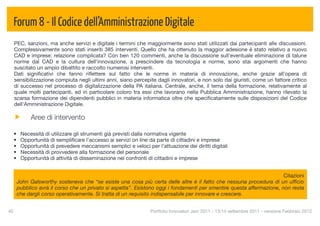 Forum 8 - Il Codice dell’Amministrazione Digitale
  PEC, sanzioni, ma anche servizi e digitale i termini che maggiormente sono stati utilizzati dai partecipanti alle discussioni.
  Complessivamente sono stati inseriti 385 interventi. Quello che ha ottenuto la maggior adesione è stato relativo a nuovo
  CAD e imprese: relazione complicata? Con ben 120 commenti, anche la discussione sull'eventuale eliminazione di talune
  norme dal CAD e la cultura dell'innovazione, a prescindere da tecnologia e norme, sono stai argomenti che hanno
  suscitato un ampio dibattito e raccolto numerosi interventi.
  Dati signiﬁcativi che fanno riﬂettere sul fatto che le norme in materia di innovazione, anche grazie all’opera di
  sensibilizzazione compiuta negli ultimi anni, siano percepite dagli innovatori, e non solo dai giuristi, come un fattore critico
  di successo nel processo di digitalizzazione della PA italiana. Centrale, anche, il tema della formazione, relativamente al
  quale molti partecipanti, ed in particolare coloro tra essi che lavorano nella Pubblica Amministrazione, hanno rilevato la
  scarsa formazione dei dipendenti pubblici in materia informatica oltre che speciﬁcatamente sulle disposizioni del Codice
  dell'Amministrazione Digitale.

           Aree di intervento

  •    Necessità di utilizzare gli strumenti già previsti dalla normativa vigente
  •    Opportunità di sempliﬁcare l’accesso ai servizi on line da parte di cittadini e imprese
  •    Opportunità di prevedere meccanismi semplici e veloci per l’attuazione dei diritti digitali
  •    Necessità di provvedere alla formazione del personale
  •    Opportunità di attività di disseminazione nei confronti di cittadini e imprese


                                                                                                                       Citazioni
      John Galsworthy sosteneva che “se esiste una cosa più certa delle altre è il fatto che nessuna procedura di un ufﬁcio
      pubblico avrà il corso che un privato si aspetta”. Esistono oggi i fondamenti per smentire questa affermazione, non resta
      che dargli corso operativamente. Si tratta di un requisito indispensabile per innovare e crescere.


40
                                                             Portfolio Innovatori Jam 2011 - 13/14 settembre 2011 - versione Febbraio 2012
 